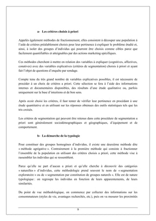 a- Les critères choisis à priori

Appelés également méthodes de fractionnement, elles consistent à découper une population à
l’aide de critères préalablement choisis pour leur pertinence à expliquer le problème étudié et,
ainsi, à isoler des groupes d’individus qui pourront être choisis comme cibles parce que
facilement quantifiables et atteignables par des actions marketing spécifiques.

Ces méthodes cherchent à mettre en relation des variables à expliquer (cognitives, affectives,
conatives) avec des variables explicatives (critères de segmentation) choisis à priori et ayant
fait l’objet de questions d’enquête par sondage.

Compte tenu du très grand nombre de variables explicatives possibles, il est nécessaire de
procéder à un choix de critères a priori. Cette sélection se fera à l’aide des informations
internes et documentaires disponibles, des résultats d’une étude qualitative ou, parfois
uniquement sur la base d’intuitions et de bon sens.

Après avoir choisi les critères, il faut tenter de vérifier leur pertinence en procédant à une
étude quantitative et en utilisant sur les réponses obtenues des outils statistiques tels que les
tris croisés.

Les critères de segmentation qui peuvent être retenus dans cette procédure de segmentation a
priori sont généralement sociodémographiques et géographiques, d’équipement et de
comportement.

               b- La démarche de la typologie

Pour constituer des groupes homogènes d’individus, il existe une deuxième méthode dite
« méthode agrégative ». Contrairement à la première méthode qui consiste à fractionner
l’ensemble de la population en utilisant des critères choisis a priori, cette méthode vise à
rassembler les individus qui se ressemblent.

Parce qu’elle ne part d’aucun a priori et qu’elle cherche à découvrir des catégories
« naturelles » d’individus, cette méthodologie prend souvent le nom de « segmentation
exploratoire » ou de « segmentation par constitution de groupes naturels ». Elle est de nature
typologique : on regroupe les individus en fonction de leurs apparentements, de leurs
similarités.

Du point de vue méthodologique, on commence par collecter des informations sur les
consommateurs (styles de vie, avantages recherchés, etc.), puis on va mesurer les proximités



                                               9
 