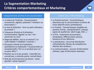 La Segmentation Marketing
Critères comportementaux et Marketing
Comportements d’achat et de consommation
• Le statut de l’individu : Consommateur
occasionnel, régulier, potentiel ? Acheteur ou
prescripteur ?
• Le taux d’utilisation : Gros ou petit utilisateur
du produit ?
• Fréquence d’achat et d’utilisation :
Consommateur régulier ou non ? est -
saisonnier ou non?
• Degré de fidélité : Est-ce un exclusif ? un
multi-fidélité ? infidélité ? routinier ?
• Occasions d’achat et d’utilisation :
quotidienne ou habituelle ? occasionnelle ou
exceptionnelle ? Est-ce un produit pour soi
ou pour offrir ?
• Position vis-à-vis du produit : notoriété (ne
connaît pas, a entendu parler, connaît bien).
• Style de reconnaissance du besoin : achat
planifié ? achat impulsif ?
Critères liés à l’offre Marketing
• Le Positionnement : Caractéristiques
attendues par le consommateur (critères de
choix objectifs et/ou symboliques).
• Le Produit : Caractéristiques tangibles du
produit, format , standardisation, marque,
signes de qualité (ex. label rouge, AOC…)
• Le Prix : Importance économique,
symbolique, différenciation perçue,
existence d’une référence
• La distribution : Circuit de distribution
utilisé/attendu, Niveau de compétences
attendu des vendeurs…
• La communication : sources d’information
utilisées, type d’information attendue
Olivier Z La Segmentation 14
 
