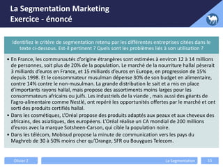 La Segmentation Marketing
Exercice - énoncé
Identifiez le critère de segmentation retenu par les différentes entreprises citées dans le
texte ci-dessous. Est-il pertinent ? Quels sont les problèmes liés à son utilisation ?
• En France, les communautés d’origine étrangères sont estimées à environ 12 à 14 millions
de personnes, soit plus de 20% de la population. Le marché de la nourriture hallal pèserait
3 milliards d’euros en France, et 15 milliards d’euros en Europe, en progression de 15%
depuis 1998. Et le consommateur musulman dépense 30% de son budget en alimentaire,
contre 14% contre le non-musulman. La grande distribution le sait et a mis en place
d’importants rayons hallal, mais propose des assortiments moins larges pour les
consommateurs africains ou juifs. Les industriels de la viande , mais aussi des géants de
l’agro-alimentaire comme Nestlé, ont repéré les opportunités offertes par le marché et ont
sorti des produits certifiés hallal.
• Dans les cosmétiques, L’Oréal propose des produits adaptés aux peaux et aux cheveux des
africains, des asiatiques, des européens. L’Oréal réalise un CA mondial de 200 millions
d’euros avec la marque Sotsheen-Carson, qui cible la population noire.
• Dans les télécom, Mobisud propose la minute de communication vers les pays du
Maghreb de 30 à 50% moins cher qu’Orange, SFR ou Bouygues Telecom.
Olivier Z La Segmentation 15
 
