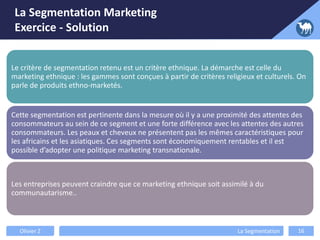La Segmentation Marketing
Exercice - Solution
Le critère de segmentation retenu est un critère ethnique. La démarche est celle du
marketing ethnique : les gammes sont conçues à partir de critères religieux et culturels. On
parle de produits ethno-marketés.
Cette segmentation est pertinente dans la mesure où il y a une proximité des attentes des
consommateurs au sein de ce segment et une forte différence avec les attentes des autres
consommateurs. Les peaux et cheveux ne présentent pas les mêmes caractéristiques pour
les africains et les asiatiques. Ces segments sont économiquement rentables et il est
possible d’adopter une politique marketing transnationale.
Les entreprises peuvent craindre que ce marketing ethnique soit assimilé à du
communautarisme..
Olivier Z La Segmentation 16
 