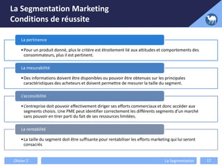 La Segmentation Marketing
Conditions de réussite
•Pour un produit donné, plus le critère est étroitement lié aux attitudes et comportements des
consommateurs, plus il est pertinent.
La pertinence
•Des informations doivent être disponibles ou pouvoir être obtenues sur les principales
caractéristiques des acheteurs et doivent permettre de mesurer la taille du segment.
La mesurabilité
•L’entreprise doit pouvoir effectivement diriger ses efforts commerciaux et donc accéder aux
segments choisis. Une PME peut identifier correctement les différents segments d’un marché
sans pouvoir en tirer parti du fait de ses ressources limitées.
L’accessibilité
•La taille du segment doit être suffisante pour rentabiliser les efforts marketing qui lui seront
consacrés
La rentabilité
Olivier Z La Segmentation 17
 
