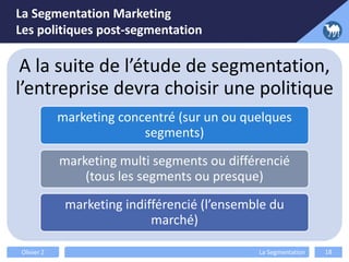 La Segmentation Marketing
Les politiques post-segmentation
Olivier Z La Segmentation 18
A la suite de l’étude de segmentation,
l’entreprise devra choisir une politique
marketing concentré (sur un ou quelques
segments)
marketing multi segments ou différencié
(tous les segments ou presque)
marketing indifférencié (l’ensemble du
marché)
 
