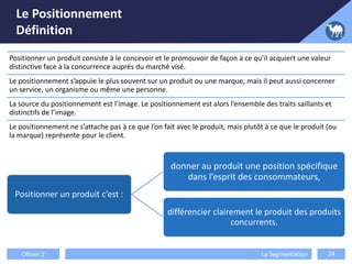 Le Positionnement
Définition
Positionner un produit consiste à le concevoir et le promouvoir de façon à ce qu’il acquiert une valeur
distinctive face à la concurrence auprès du marché visé.
Le positionnement s’appuie le plus souvent sur un produit ou une marque, mais il peut aussi concerner
un service, un organisme ou même une personne.
La source du positionnement est l’image. Le positionnement est alors l’ensemble des traits saillants et
distinctifs de l’image.
Le positionnement ne s’attache pas à ce que l’on fait avec le produit, mais plutôt à ce que le produit (ou
la marque) représente pour le client.
Positionner un produit c’est :
donner au produit une position spécifique
dans l’esprit des consommateurs,
différencier clairement le produit des produits
concurrents.
Olivier Z La Segmentation 24
 