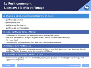 Le Positionnement
Liens avec le Mix et l’image
Olivier Z La Segmentation 26
Le choix du positionnement détermine le mix :
• politique de produit
• politique de prix
• politique de distribution
• politique de communication
EX 1 : Les confitures Bonnes Maman
•Positionnement : la confiture qui ressemble le plus à celle faite à la maison.
•Produit : % élevé de fruits, marque : étiquette écrite à la main, couvercle « toile de vichy »,
•Prix : assez élevé
•Communication : Campagne publicitaire axée sur la consommation en famille
EX 2 : les produits Petit Bateau
•Positionnement : Vêtements simples et sobres pour enfants et associés à la minceur, ce qui séduit une clientèle
plus âgée, "flattée" de pouvoir porter des vêtements 14 / 16 ans
EX 3 : Problème de positionnement Lacoste
•Positionnement : produits pour une clientèle bourgeoise, alors que c'est une clientèle plus populaire qui s'est
"appropriée" ses produits
 