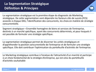 La Segmentation Stratégique
Définition & Principes
Olivier Z La Segmentation 29
La segmentation stratégique est la première étape du diagnostic de Marketing
stratégique. De cette segmentation vont dépendre les facteurs clés de succès (FCS)
associés à chaque DAS, l’identification des concurrents, les choix en matière de stratégie
concurrentielle.
Segment stratégique = Ensemble homogène de biens et services de l’entreprise,
destinés à un marché spécifique, ayant des concurrents déterminés, et pour lesquels il
est possible de formuler une stratégie spécifique.
La segmentation stratégique permet de discerner les unités stratégiques et
d’appréhender la position concurrentielle de l’entreprise et de formuler une stratégie
spécifique. Elle doit contribuer l’optimisation du portefeuille d’activités de l’entreprise.
Le Marketing stratégique contribue à l’analyse de l’attractivité d’un marché et participe
à un choix fondamental de la stratégie d’entreprise, qui est celui du portefeuille
d’activités souhaitable
 