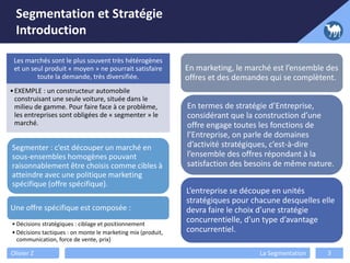 Segmentation et Stratégie
Introduction
Olivier Z La Segmentation 3
Les marchés sont le plus souvent très hétérogènes
et un seul produit « moyen » ne pourrait satisfaire
toute la demande, très diversifiée.
•EXEMPLE : un constructeur automobile
construisant une seule voiture, située dans le
milieu de gamme. Pour faire face à ce problème,
les entreprises sont obligées de « segmenter » le
marché.
Segmenter : c’est découper un marché en
sous-ensembles homogènes pouvant
raisonnablement être choisis comme cibles à
atteindre avec une politique marketing
spécifique (offre spécifique).
Une offre spécifique est composée :
• Décisions stratégiques : ciblage et positionnement
• Décisions tactiques : on monte le marketing mix (produit,
communication, force de vente, prix)
En marketing, le marché est l’ensemble des
offres et des demandes qui se complètent.
En termes de stratégie d’Entreprise,
considérant que la construction d’une
offre engage toutes les fonctions de
l’Entreprise, on parle de domaines
d’activité stratégiques, c’est-à-dire
l’ensemble des offres répondant à la
satisfaction des besoins de même nature.
L’entreprise se découpe en unités
stratégiques pour chacune desquelles elle
devra faire le choix d’une stratégie
concurrentielle, d’un type d’avantage
concurrentiel.
 