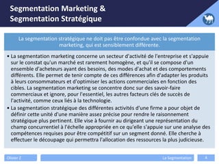 Segmentation Marketing &
Segmentation Stratégique
Olivier Z La Segmentation 4
La segmentation stratégique ne doit pas être confondue avec la segmentation
marketing, qui est sensiblement différente.
• La segmentation marketing concerne un secteur d'activité de l'entreprise et s'appuie
sur le constat qu'un marché est rarement homogène, et qu'il se compose d'un
ensemble d'acheteurs ayant des besoins, des modes d'achat et des comportements
différents. Elle permet de tenir compte de ces différences afin d'adapter les produits
à leurs consommateurs et d'optimiser les actions commerciales en fonction des
cibles. La segmentation marketing se concentre donc sur des savoir-faire
commerciaux et ignore, pour l'essentiel, les autres facteurs clés de succès de
l'activité, comme ceux liés à la technologie.
• La segmentation stratégique des différentes activités d'une firme a pour objet de
définir cette unité d'une manière assez précise pour rendre le raisonnement
stratégique plus pertinent. Elle vise à fournir au dirigeant une représentation du
champ concurrentiel à l'échelle appropriée en ce qu'elle s'appuie sur une analyse des
compétences requises pour être compétitif sur un segment donné. Elle cherche à
effectuer le découpage qui permettra l'allocation des ressources la plus judicieuse.
 