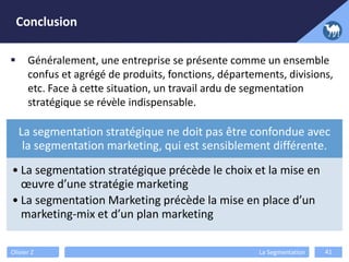 Conclusion
Olivier Z La Segmentation 41
 Généralement, une entreprise se présente comme un ensemble
confus et agrégé de produits, fonctions, départements, divisions,
etc. Face à cette situation, un travail ardu de segmentation
stratégique se révèle indispensable.
La segmentation stratégique ne doit pas être confondue avec
la segmentation marketing, qui est sensiblement différente.
• La segmentation stratégique précède le choix et la mise en
œuvre d’une stratégie marketing
• La segmentation Marketing précède la mise en place d’un
marketing-mix et d’un plan marketing
 