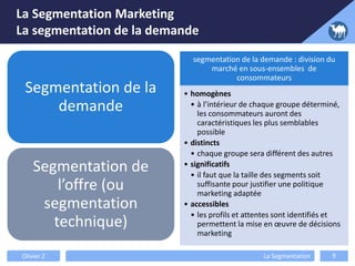 Segmentation de la
demande
Segmentation de
l’offre (ou
segmentation
technique)
segmentation de la demande : division du
marché en sous-ensembles de
consommateurs
• homogènes
• à l’intérieur de chaque groupe déterminé,
les consommateurs auront des
caractéristiques les plus semblables
possible
• distincts
• chaque groupe sera différent des autres
• significatifs
• il faut que la taille des segments soit
suffisante pour justifier une politique
marketing adaptée
• accessibles
• les profils et attentes sont identifiés et
permettent la mise en œuvre de décisions
marketing
Olivier Z La Segmentation 9
La Segmentation Marketing
La segmentation de la demande
 