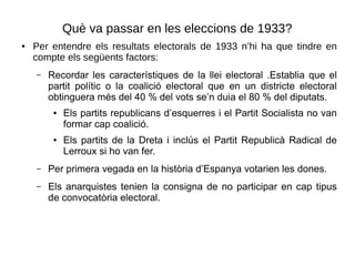 Què va passar en les eleccions de 1933?
● Per entendre els resultats electorals de 1933 n’hi ha que tindre en
compte els següents factors:
– Recordar les característiques de la llei electoral .Establia que el
partit polític o la coalició electoral que en un districte electoral
obtinguera més del 40 % del vots se’n duia el 80 % del diputats.
● Els partits republicans d’esquerres i el Partit Socialista no van
formar cap coalició.
● Els partits de la Dreta i inclús el Partit Republicà Radical de
Lerroux si ho van fer.
– Per primera vegada en la història d’Espanya votarien les dones.
– Els anarquistes tenien la consigna de no participar en cap tipus
de convocatòria electoral.
 