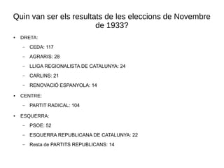 Quin van ser els resultats de les eleccions de Novembre
de 1933?
● DRETA:
– CEDA: 117
– AGRARIS: 28
– LLIGA REGIONALISTA DE CATALUNYA: 24
– CARLINS: 21
– RENOVACIÓ ESPANYOLA: 14
● CENTRE:
– PARTIT RADICAL: 104
● ESQUERRA:
– PSOE: 52
– ESQUERRA REPUBLICANA DE CATALUNYA: 22
– Resta de PARTITS REPUBLICANS: 14
 