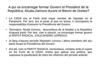 A qui va encarregar formar Govern el President de la
República, Alcala-Zamora durant el Bienni de Dretes?
● LA CEDA era el Partit amb major nombre de Diputats en el
Parlament. Per tant, era el partit al que en teoria, li corresponia la
responsabilitat d’assumir la Presidència del Govern.
● Tanmateix, Alcalà Zamora, desconfiava de la lleialtat a la República
d’aquest partit. Per tant, com a solució, va encarregar formar govern
al PARTIT RADICAL, d’ALEJANDRO LERROUX.
● Al llarg d’aquest període Alejandro Lerroux i altres membres del seu
partit ocupa la Presidència del Govern.
● Ara bé, com el PARTIT RADICAL necessitava, comptar amb el suport
en les Corts de la CEDA, tindria que aplicar una política, que
suposava la paralització de totes les reformes del període anterior.
 