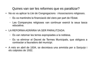 Quines van ser les reformes que es paralitzar?
● No es va aplicar la Llei de Congregacions i Associacions religioses.
– Es va mantindre la financiació del clero per part de l’Estat.
– Les Companyies religioses van continuar exercit la seua tasca
educativa.
● LA REFORMA AGRÀRIA VA SER PARALITZADA:
– Es van retornar les terres expropiades a la noblesa.
– Es va eliminar el Decret de Termes Municipals, que obligava a
contractar a llauradors del municipi.
● A més en abril de 1934, se decretava una amnistia per a Sanjurjo i
els colpistes de 1932.
 