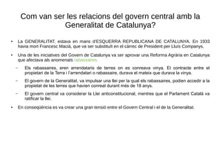 Com van ser les relacions del govern central amb la
Generalitat de Catalunya?
● La GENERALITAT, estava en mans d’ESQUERRA REPUBLICANA DE CATALUNYA. En 1933
havia mort Francesc Macià, que va ser substituït en el càrrec de President per Lluís Companys.
● Una de les iniciatives del Govern de Catalunya va ser aprovar una Reforma Agrària en Catalunya
que afectava als anomenats rabassaires.
– Els rabassaires, eren arrendataris de terres on es conreava vinya. El contracte entre el
propietari de la Terra i l’arrendatari o rabassaire, durava el mateix que durava la vinya.
– El govern de la Generalitat, va impulsar una llei per la qual els rabassaires, podien accedir a la
propietat de les terres que havien conreat durant més de 18 anys.
– El govern central va considerar la Llei anticonstitucional, mentres que el Parlament Català va
ratificar la llei.
● En conseqüència es va crear una gran tensió entre el Govern Central i el de la Generalitat.
 