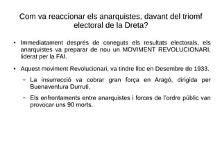 Com va reaccionar els anarquistes, davant del triomf
electoral de la Dreta?
● Immediatament després de coneguts els resultats electorals, els
anarquistes va preparar de nou un MOVIMENT REVOLUCIONARI,
liderat per la FAI.
● Aquest moviment Revolucionari, va tindre lloc en Desembre de 1933.
– La insurrecció va cobrar gran força en Aragó, dirigida per
Buenaventura Durruti.
– Els enfrontaments entre anarquistes i forces de l’ordre públic van
provocar uns 90 morts.
 