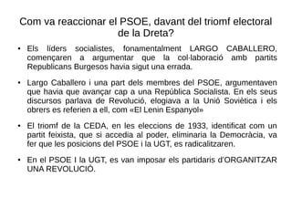 Com va reaccionar el PSOE, davant del triomf electoral
de la Dreta?
● Els líders socialistes, fonamentalment LARGO CABALLERO,
començaren a argumentar que la col·laboració amb partits
Republicans Burgesos havia sigut una errada.
● Largo Caballero i una part dels membres del PSOE, argumentaven
que havia que avançar cap a una República Socialista. En els seus
discursos parlava de Revolució, elogiava a la Unió Soviètica i els
obrers es referien a ell, com «El Lenin Espanyol»
● El triomf de la CEDA, en les eleccions de 1933, identificat com un
partit feixista, que si accedia al poder, eliminaria la Democràcia, va
fer que les posicions del PSOE i la UGT, es radicalitzaren.
● En el PSOE I la UGT, es van imposar els partidaris d’ORGANITZAR
UNA REVOLUCIÓ.
 