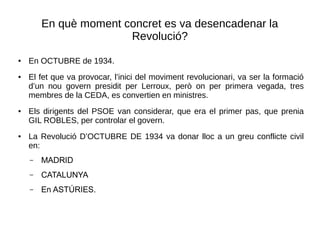 En què moment concret es va desencadenar la
Revolució?
● En OCTUBRE de 1934.
● El fet que va provocar, l’inici del moviment revolucionari, va ser la formació
d’un nou govern presidit per Lerroux, però on per primera vegada, tres
membres de la CEDA, es convertien en ministres.
● Els dirigents del PSOE van considerar, que era el primer pas, que prenia
GIL ROBLES, per controlar el govern.
● La Revolució D’OCTUBRE DE 1934 va donar lloc a un greu conflicte civil
en:
– MADRID
– CATALUNYA
– En ASTÚRIES.
 