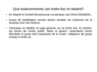 Què esdeveniments van tindre lloc en Madrid?
● En Madrid el Comité Revolucionari va declarar una VAGA GENERAL.
● Grups de treballadors armats devien assaltar les Casernes de la
Guàrdia Civil i de l’Exèrcit.
● Tanmateix en Madrid, la vaga general, no va tindre èxit. Al contrari,
les forces de l’ordre públic, fidels al govern, controlaren sense
dificultats el punts més importants de la ciutat i obligaren als grups
armats a rendir-se.
 