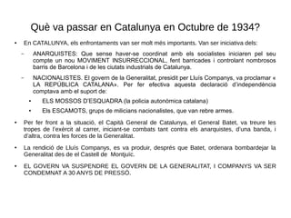 Què va passar en Catalunya en Octubre de 1934?
● En CATALUNYA, els enfrontaments van ser molt més importants. Van ser iniciativa dels:
– ANARQUISTES: Que sense haver-se coordinat amb els socialistes iniciaren pel seu
compte un nou MOVIMENT INSURRECCIONAL, fent barricades i controlant nombrosos
barris de Barcelona i de les ciutats industrials de Catalunya.
– NACIONALISTES. El govern de la Generalitat, presidit per Lluís Companys, va proclamar «
LA REPÚBLICA CATALANA». Per fer efectiva aquesta declaració d’independència
comptava amb el suport de:
● ELS MOSSOS D’ESQUADRA (la policia autonòmica catalana)
● Els ESCAMOTS, grups de milicians nacionalistes, que van rebre armes.
● Per fer front a la situació, el Capità General de Catalunya, el General Batet, va treure les
tropes de l’exèrcit al carrer, iniciant-se combats tant contra els anarquistes, d’una banda, i
d’altra, contra les forces de la Generalitat.
● La rendició de Lluís Companys, es va produir, després que Batet, ordenara bombardejar la
Generalitat des de el Castell de Montjuïc.
● EL GOVERN VA SUSPENDRE EL GOVERN DE LA GENERALITAT, I COMPANYS VA SER
CONDEMNAT A 30 ANYS DE PRESSÓ.
 