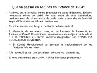 Què va passar en Astúries en Octubre de 1934?
● Astúries, era el principal centre productor de carbó d’Espanya. Existien
nombroses mines de carbó. Per tant, entre els seus treballadors,
predominaven els miners, entre els quals havien arrelat des de finals del
segle XIX les idees socialistes i anarquistes.
● Els miners tenien una llarga experiència de lluita sindical.
● A diferencia, de les altres zones, on va fracassar la Revolució, en
Astúries, el Comité Revolucionari, va assolir els seus objectius i des de el
5 a 18 d’Octubre, els obrers tractaren d’organitzar una REPÚBLICA
SOCIALISTA O SOVIÈTICA:
– El Comité Revolucionari va decretar la nacionalització de les
fàbriques i de les mines.
● A la revolució es van unir socialistes, comunistes i anarquistes.
● El lema dels miners era «UHP», « Unios hermanos proletarios.»
 