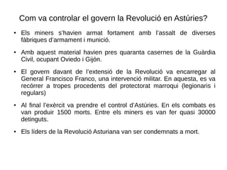 Com va controlar el govern la Revolució en Astúries?
● Els miners s’havien armat fortament amb l’assalt de diverses
fàbriques d’armament i munició.
● Amb aquest material havien pres quaranta casernes de la Guàrdia
Civil, ocupant Oviedo i Gijón.
● El govern davant de l’extensió de la Revolució va encarregar al
General Francisco Franco, una intervenció militar. En aquesta, es va
recórrer a tropes procedents del protectorat marroqui (legionaris i
regulars)
● Al final l’exèrcit va prendre el control d’Astúries. En els combats es
van produir 1500 morts. Entre els miners es van fer quasi 30000
detinguts.
● Els líders de la Revolució Asturiana van ser condemnats a mort.
 