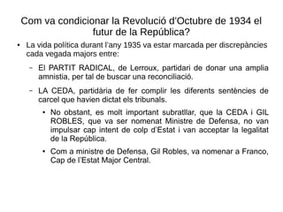 Com va condicionar la Revolució d’Octubre de 1934 el
futur de la República?
● La vida política durant l’any 1935 va estar marcada per discrepàncies
cada vegada majors entre:
– El PARTIT RADICAL, de Lerroux, partidari de donar una amplia
amnistia, per tal de buscar una reconciliació.
– LA CEDA, partidària de fer complir les diferents sentències de
carcel que havien dictat els tribunals.
● No obstant, es molt important subratllar, que la CEDA i GIL
ROBLES, que va ser nomenat Ministre de Defensa, no van
impulsar cap intent de colp d’Estat i van acceptar la legalitat
de la República.
● Com a ministre de Defensa, Gil Robles, va nomenar a Franco,
Cap de l’Estat Major Central.
 