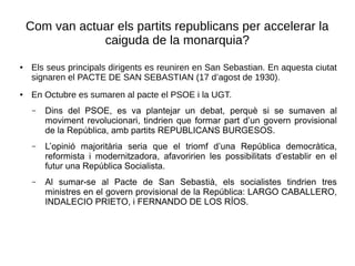 Com van actuar els partits republicans per accelerar la
caiguda de la monarquia?
● Els seus principals dirigents es reuniren en San Sebastian. En aquesta ciutat
signaren el PACTE DE SAN SEBASTIAN (17 d’agost de 1930).
● En Octubre es sumaren al pacte el PSOE i la UGT.
– Dins del PSOE, es va plantejar un debat, perquè si se sumaven al
moviment revolucionari, tindrien que formar part d’un govern provisional
de la República, amb partits REPUBLICANS BURGESOS.
– L’opinió majoritària seria que el triomf d’una República democràtica,
reformista i modernitzadora, afavoririen les possibilitats d’establir en el
futur una República Socialista.
– Al sumar-se al Pacte de San Sebastià, els socialistes tindrien tres
ministres en el govern provisional de la República: LARGO CABALLERO,
INDALECIO PRIETO, i FERNANDO DE LOS RÍOS.
 