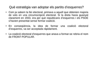 Què estratègia van adoptar els partits d’esquerres?
● Com ja sabem la llei electoral, primava a aquell que obtenien majoria
de vots en una circumscripció electoral. Si la dreta havia guanyat
clarament en 1933, era per què republicans d’esquerres i els PSOE
s’havien presentat sense formar coalició.
● En conseqüència, la idea de formar una coalició electoral
d’esquerres, va ser acceptada ràpidament.
● La coalició electoral d’esquerres que anava a formar-se rebria el nom
de FRONT POPULAR.
 