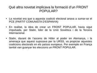 Què altra novetat implicava la formació d’un FRONT
POPULAR?
● La novetat era que a aquesta coalició electoral anava a sumar-se el
PCE (PARTIT COMUNISTA D’ESPANYA)
● En realitat, la idea de crear un FRONT POPULAR, havia sigut
impulsada, per Stalin, lider de la Unió Soviètica i de la Tercera
Internacional.
● Stalin, davant de l’ascens de Hitler al poder en Alemanya, i la
amenaça que aquest suposava per la URSS, va propiciar aquestes
coalicions electorals en els països europeus. Per exemple en França
també van guanyar les eleccions un FRONT POPULAR.
 