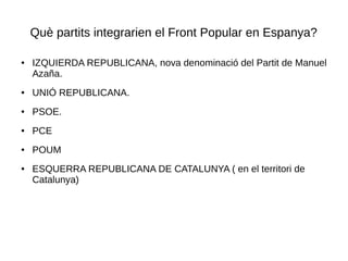 Què partits integrarien el Front Popular en Espanya?
● IZQUIERDA REPUBLICANA, nova denominació del Partit de Manuel
Azaña.
● UNIÓ REPUBLICANA.
● PSOE.
● PCE
● POUM
● ESQUERRA REPUBLICANA DE CATALUNYA ( en el territori de
Catalunya)
 