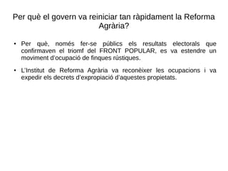 Per què el govern va reiniciar tan ràpidament la Reforma
Agrària?
● Per què, només fer-se públics els resultats electorals que
confirmaven el triomf del FRONT POPULAR, es va estendre un
moviment d’ocupació de finques rústiques.
● L’Institut de Reforma Agrària va reconèixer les ocupacions i va
expedir els decrets d’expropiació d’aquestes propietats.
 