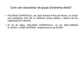 Com van reaccionar els grups d’extrema dreta?
● FALANGE ESPANYOLA, de José Antonio Primo de Rivera, va iniciar
una campanya d’ús de la violència contra polítics i lideres de les
organitzacions obreres.
● El 15 de Març, FALANGE ESPANYOLA, va ser DECLARADA
IL·LEGAL i JOSÉ ANTONIO, empresonat en ALACANT.
 