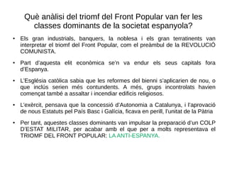 Què anàlisi del triomf del Front Popular van fer les
classes dominants de la societat espanyola?
● Els gran industrials, banquers, la noblesa i els gran terratinents van
interpretar el triomf del Front Popular, com el preàmbul de la REVOLUCIÓ
COMUNISTA.
● Part d’aquesta elit econòmica se’n va endur els seus capitals fora
d’Espanya.
● L’Església catòlica sabia que les reformes del bienni s’aplicarien de nou, o
que inclús serien més contundents. A més, grups incontrolats havien
començat també a assaltar i incendiar edificis religiosos.
● L’exèrcit, pensava que la concessió d’Autonomia a Catalunya, i l’aprovació
de nous Estatuts pel País Basc i Galícia, ficava en perill, l’unitat de la Pàtria
● Per tant, aquestes classes dominants van impulsar la preparació d’un COLP
D’ESTAT MILITAR, per acabar amb el que per a molts representava el
TRIOMF DEL FRONT POPULAR: LA ANTI-ESPANYA.
 