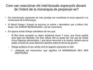 Com van reaccionar els intel·lectuals espanyols davant
de l’intent de la monarquia de perpetuar-se?
●
Els intel·lectuals espanyols de més prestigi van manifestar la seua oposició a la
continuació de la Monarquia.
●
El filòsof Ortega i Gasset va escriure un article « demolidor» per a Alfons XIII,
titulat: «EL ERROR BERENGUER»: (15 de novembre)
●
En aquest article Ortega subratllava de nou que:
– El Rei havia acceptat un règim dictatorial duran 7 anys, que havia acabat
amb totes les llibertats. Per tant, Alfons XIII no podia ser mai cap de l’Estat
d’una Espanya democràtica, i que devia renunciar a la corona, deixant que el
poble a través de unes eleccions decidira sobre la forma de govern.
– Ortega acabava el seu article amb la següent expressió en llatí:
● «Delenda est monarchia» que significa LA MONARQUIA DEU SER
DESTRUÏDA.
 