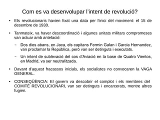 Com es va desenvolupar l’intent de revolució?
● Els revolucionaris havien fixat una data per l’inici del moviment: el 15 de
desembre de 1930.
● Tanmateix, va haver descoordinació i algunes unitats militars compromeses
van actuar amb antelació:
– Dos dies abans, en Jaca, els capitans Fermin Galan i Garcia Hernandez,
van proclamar la República, però van ser detinguts i executats.
– Un intent de sublevació del cos d’Aviació en la base de Quatro Vientos,
en Madrid, va ser neutralitzada.
● Davant d’aquest fracassos inicials, els socialistes no convocaren la VAGA
GENERAL.
● CONSEQÜÈNCIA: El govern va descobrir el complot i els membres del
COMITÉ REVOLUCIONARI, van ser detinguts i encarcerats, mentre altres
fugien.
 