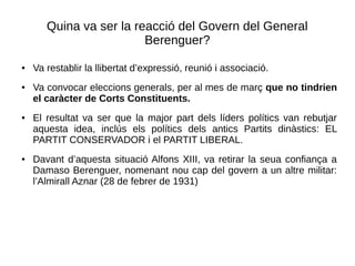 Quina va ser la reacció del Govern del General
Berenguer?
● Va restablir la llibertat d’expressió, reunió i associació.
● Va convocar eleccions generals, per al mes de març que no tindrien
el caràcter de Corts Constituents.
● El resultat va ser que la major part dels líders polítics van rebutjar
aquesta idea, inclús els polítics dels antics Partits dinàstics: EL
PARTIT CONSERVADOR i el PARTIT LIBERAL.
● Davant d’aquesta situació Alfons XIII, va retirar la seua confiança a
Damaso Berenguer, nomenant nou cap del govern a un altre militar:
l’Almirall Aznar (28 de febrer de 1931)
 