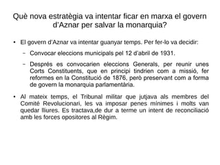 Què nova estratègia va intentar ficar en marxa el govern
d’Aznar per salvar la monarquia?
● El govern d’Aznar va intentar guanyar temps. Per fer-lo va decidir:
– Convocar eleccions municipals pel 12 d’abril de 1931.
– Després es convocarien eleccions Generals, per reunir unes
Corts Constituents, que en principi tindrien com a missió, fer
reformes en la Constitució de 1876, però preservant com a forma
de govern la monarquia parlamentària.
● Al mateix temps, el Tribunal militar que jutjava als membres del
Comité Revolucionari, les va imposar penes mínimes i molts van
quedar lliures. Es tractava,de dur a terme un intent de reconciliació
amb les forces opositores al Règim.
 