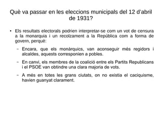 Què va passar en les eleccions municipals del 12 d’abril
de 1931?
● Els resultats electorals podrien interpretar-se com un vot de censura
a la monarquia i un recolzament a la República com a forma de
govern, perquè:
– Encara, que els monàrquics, van aconseguir més regidors i
alcaldes, aquests corresponien a pobles.
– En canvi, els membres de la coalició entre els Partits Republicans
i el PSOE van obtindre una clara majoria de vots.
– A més en totes les grans ciutats, on no existia el caciquisme,
havien guanyat clarament.
 