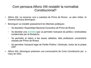 Com pensava Alfons XIII restablir la normalitat
Constitucional?
● Alfons XIII, va nomenar com a substitut de Primo de Rivera un altre militar: el
General Damaso Berenguer.
● Berenguer va restablir gradualment les llibertats públiques:
– Va dissoldre l’Assemblea Nacional Consultiva de Primo de Rivera.
– Va decretar una amnistia que va permetre l’actuació de polítics i sindicalistes
condemnats per la Dictadura.
– Va permetre el retorn a les seues càtedres, dels professors universitaris
cessats per Primo de Rivera.
– Va permetre l’actuació legal de Partits Polítics i Sindicats, inclús de la pròpia
CNT
● Alfons XIII i Berenguer pretenien una convocatòria de Corts Constituents per a
març de 1931.
 