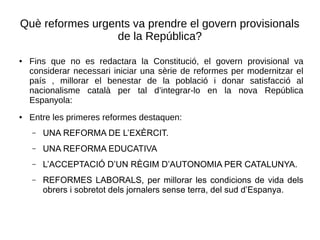 Què reformes urgents va prendre el govern provisionals
de la República?
● Fins que no es redactara la Constitució, el govern provisional va
considerar necessari iniciar una sèrie de reformes per modernitzar el
país , millorar el benestar de la població i donar satisfacció al
nacionalisme català per tal d’integrar-lo en la nova República
Espanyola:
● Entre les primeres reformes destaquen:
– UNA REFORMA DE L’EXÈRCIT.
– UNA REFORMA EDUCATIVA
– L’ACCEPTACIÓ D’UN RÈGIM D’AUTONOMIA PER CATALUNYA.
– REFORMES LABORALS, per millorar les condicions de vida dels
obrers i sobretot dels jornalers sense terra, del sud d’Espanya.
 