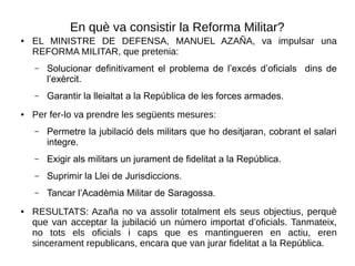 En què va consistir la Reforma Militar?
● EL MINISTRE DE DEFENSA, MANUEL AZAÑA, va impulsar una
REFORMA MILITAR, que pretenia:
– Solucionar definitivament el problema de l’excés d’oficials dins de
l’exèrcit.
– Garantir la lleialtat a la República de les forces armades.
● Per fer-lo va prendre les següents mesures:
– Permetre la jubilació dels militars que ho desitjaran, cobrant el salari
integre.
– Exigir als militars un jurament de fidelitat a la República.
– Suprimir la Llei de Jurisdiccions.
– Tancar l’Acadèmia Militar de Saragossa.
● RESULTATS: Azaña no va assolir totalment els seus objectius, perquè
que van acceptar la jubilació un número importat d’oficials. Tanmateix,
no tots els oficials i caps que es mantingueren en actiu, eren
sincerament republicans, encara que van jurar fidelitat a la República.
 