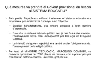 Què mesures va prendre el Govern provisional en relació
al SISTEMA EDUCATIU?
● Pels partits Republicans millorar i reformar el sistema educatiu era
fonamental per modernitzar Espanya, amb l’objectiu:
– Eradicar l’analfabetisme, que encara afectava a gran nombre
d’espanyols.
– Estendre un sistema educatiu públic i laic, ja que fins a eixe moment,
l’ensenyament havia estat monopolitzat per Col·legis de l’Església
Catòlica.
– La intenció del govern republicà era també anular l’obligatorietat de
l’ensenyament de la religió catòlica.
● Per tant, el MINISTRE D’EDUCACIÓ, MARCELINO DOMINGO, va
convocar oposicions per 7000 places de mestres, com a primer pas per
estendre un sistema educatiu universal, gratuït i laic.
 
