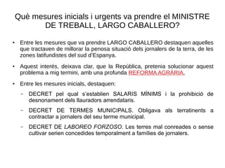 Què mesures inicials i urgents va prendre el MINISTRE
DE TREBALL, LARGO CABALLERO?
● Entre les mesures que va prendre LARGO CABALLERO destaquen aquelles
que tractaven de millorar la penosa situació dels jornalers de la terra, de les
zones latifundistes del sud d’Espanya.
● Aquest interés, deixava clar, que la República, pretenia solucionar aquest
problema a mig termini, amb una profunda REFORMA AGRÀRIA.
●
Entre les mesures inicials, destaquen:
– DECRET pel qual s’establien SALARIS MÍNIMS i la prohibició de
desnonament dels llauradors arrendataris.
– DECRET DE TERMES MUNICIPALS. Obligava als terratinents a
contractar a jornalers del seu terme municipal.
– DECRET DE LABOREO FORZOSO. Les terres mal conreades o sense
cultivar serien concedides temporalment a famílies de jornalers.
 