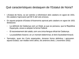 Què característiques destaquen de l’Estatut de Núria?
● L’Estatut de Núria, va ser sotmés a referèndum dels catalans en agost de 1931.
Els catalans l’aprovaren pel 99 % del vots emesos.
● En aquest projecte d’Estatut d’Autonomia aprovat pels catalans en agost de 1931
destacava:
– La definició de Catalunya com un Estat, ja que es pensava, que la República
Espanyola, anava a adoptar la forma Federal.
– El reconeixement del català, com una única llengua oficial de Catalunya.
– La possibilitat d’exercir, en un moment determinat, el dret d’autodeterminació.
● Tanmateix, quan les Corts espanyoles, donaren forma definitiva i aprovaren
aquest Estatut, van retallar entre altres, els anteriors drets. ( novembre 1932)
 