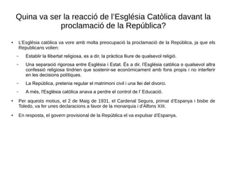 Quina va ser la reacció de l’Església Catòlica davant la
proclamació de la República?
● L’Església catòlica va vore amb molta preocupació la proclamació de la República, ja que els
Republicans volien:
– Establir la llibertat religiosa, es a dir, la pràctica lliure de qualsevol religió.
– Una separació rigorosa entre Església i Estat. És a dir, l’Església catòlica o qualsevol altra
confessió religiosa tindrien que sostenir-se econòmicament amb fons propis i no interferir
en les decisions polítiques.
– La República, pretenia regular el matrimoni civil i una llei del divorci.
– A més, l'Església catòlica anava a perdre el control de l’ Educació.
● Per aquests motius, el 2 de Maig de 1931, el Cardenal Segura, primat d’Espanya i bisbe de
Toledo, va fer unes declaracions a favor de la monarquia i d’Alfons XIII.
● En resposta, el govern provisional de la República el va expulsar d’Espanya.
 