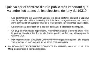 Quin va ser el conflicte d’ordre públic més important que
va tindre lloc abans de les eleccions de juny de 1931?
– Les declaracions del Cardenal Segura, i la seua posterior expulsió d’Espanya
van fer que els catòlics i monàrquics, intentaren reorganitzar-se per crear un
partit polític amb el qual presentar-se a les eleccions i defensar les seues idees.
– La reunió es va convocar en la seu del diari ABC, d’ ideologia monàrquica.
– Un grup de manifestats republicans, va intentar assaltar la seu del Diari. Però,
la petició d’ajuda a les forces de l’ordre públic, va fer que intervinguera la
Guàrdia Civil.
– Per impedir l’assalt la Guàrdia Civil es va vore obligada a disparar i els dispars
van provocar un mort. Aquest fet va tindre com a resposta:
● UN MOVIMENT DE CREMA DE CONVENTS EN MADRID, entre el 11 i el 12 de
Maig. Es cremaren 8 edificis religiosos.
 