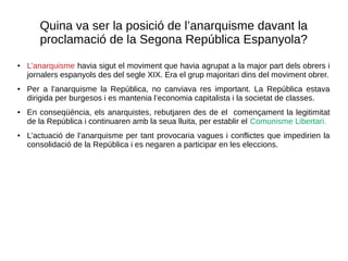 Quina va ser la posició de l’anarquisme davant la
proclamació de la Segona República Espanyola?
● L’anarquisme havia sigut el moviment que havia agrupat a la major part dels obrers i
jornalers espanyols des del segle XIX. Era el grup majoritari dins del moviment obrer.
● Per a l’anarquisme la República, no canviava res important. La República estava
dirigida per burgesos i es mantenia l’economia capitalista i la societat de classes.
● En conseqüència, els anarquistes, rebutjaren des de el començament la legitimitat
de la República i continuaren amb la seua lluita, per establir el Comunisme Libertari.
● L’actuació de l’anarquisme per tant provocaria vagues i conflictes que impedirien la
consolidació de la República i es negaren a participar en les eleccions.
 