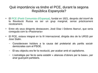 Què importància va tindre el PCE, durant la segona
República Espanyola?
● El PCE (Partit Comunista d’Espanya), fundat en 1921, després del triomf de
la Revolució Russa va ser un grup marginal, sense pràcticament
recolzament.
● Entre els seus dirigents destacaven, José Diaz i Dolores Ibarruri, que seria
coneguda com la «Pasionaria»
●
El PCE, estava integrat en la III Internacional, dirigida des de la URSS per
Jose Stalin.
– Consideraven traïdors a la causa del proletariat als partits social-
demòcrates com el PSOE.
– El seu objectiu era fer la revolució, per acabar amb el capitalisme.
– L’estratègia per fer-lo seria establir « aliances d’obrers per la base», per
anar guanyant partidaris.
 