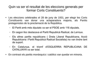 Quin va ser el resultat de les eleccions generals per
formar Corts Constituents?
● Les eleccions celebrades el 28 de juny de 1931, per elegir les Corts
Constituents van donar una aclaparadora majoria, als Partits
protagonistes de la proclamació de la República.
– El Partit amb més diputats va ser el PSOE amb 116 diputats.
– En segon lloc destacava el Partit Republicà Radical, de Lerroux.
– Els altres partits republicans ( Dreta Liberal Republicana, Acció
Republicana i Partit Republicà Radical Socialista) no van tindre tant
de suport.
– En Catalunya, el triomf d’ESQUERRA REPUBLICANA DE
CATALUNYA va ser total.
● En contrast els partits monàrquics i catòlics van quedar en minoria.
 