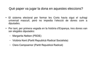 Què paper va jugar la dona en aquestes eleccions?
● El sistema electoral per formar les Corts havia sigut el sufragi
universal masculí, però no impedia l’elecció de dones com a
diputades.
● Per tant, per primera vegada en la història d’Espanya, tres dones van
ser elegides diputades:
– Margarita Nelken (PSOE)
– Victòria Kent (Partit Republicà Radical Socialista)
– Clara Campoamor (Partit Republicà Radical)
 